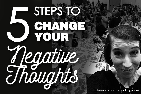 5 Steps To Changing Your Negative Thoughts - Humorous Homemaking